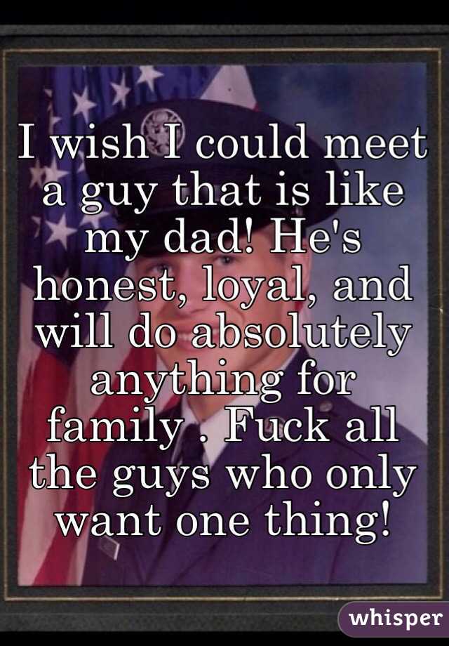 I wish I could meet a guy that is like my dad! He's honest, loyal, and will do absolutely anything for family . Fuck all the guys who only want one thing!
