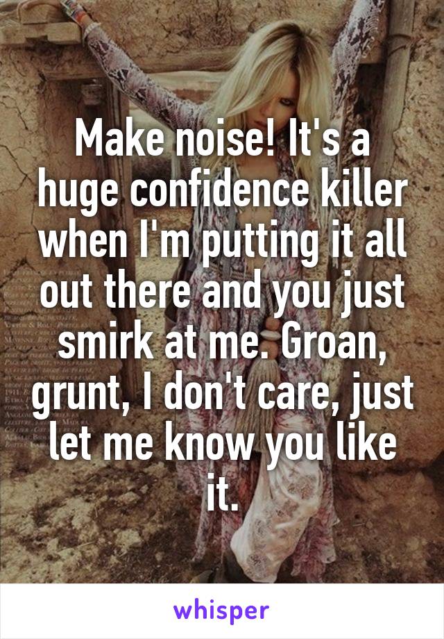 Make noise! It's a huge confidence killer when I'm putting it all out there and you just smirk at me. Groan, grunt, I don't care, just let me know you like it.