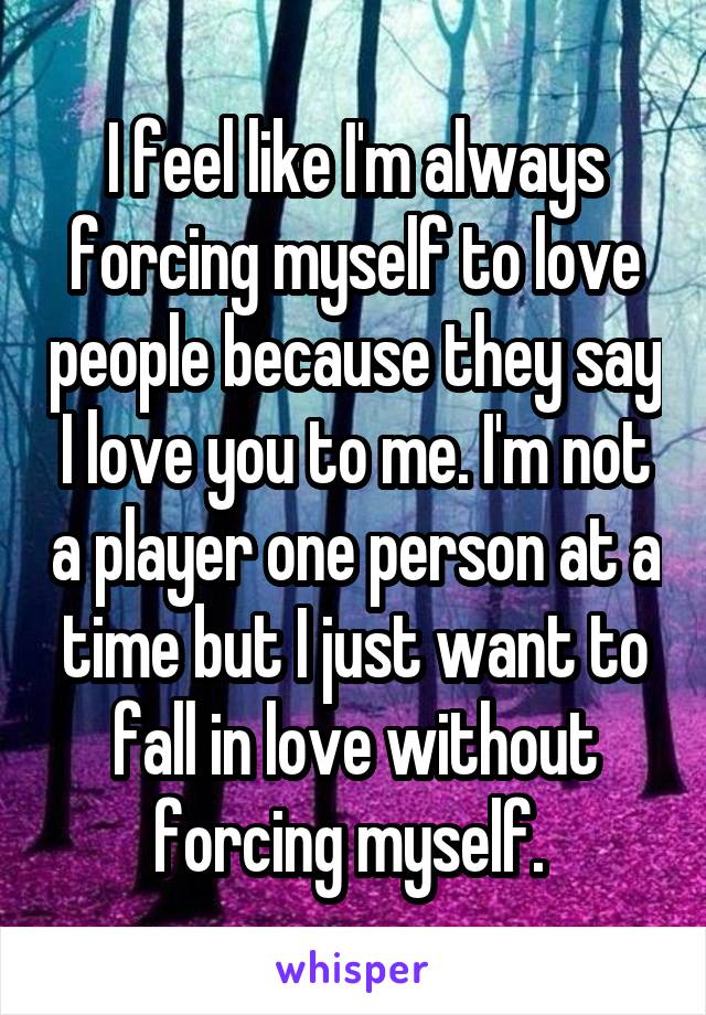 I feel like I'm always forcing myself to love people because they say I love you to me. I'm not a player one person at a time but I just want to fall in love without forcing myself. 
