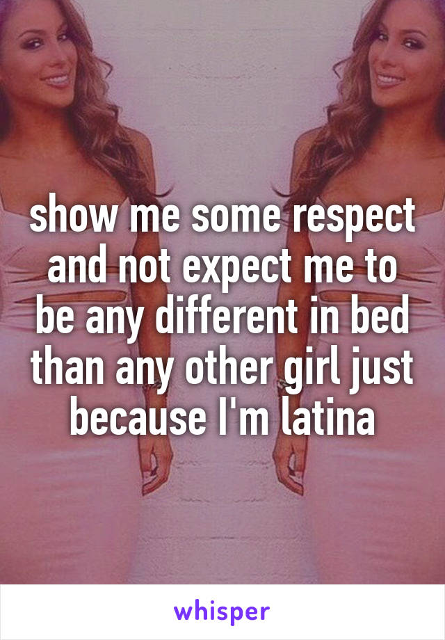 show me some respect and not expect me to be any different in bed than any other girl just because I'm latina