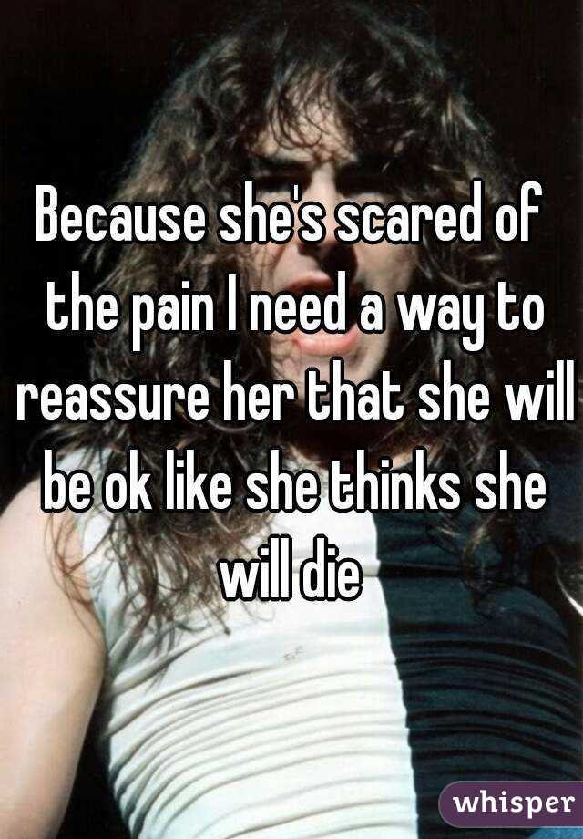 Because she's scared of the pain I need a way to reassure her that she will be ok like she thinks she will die 