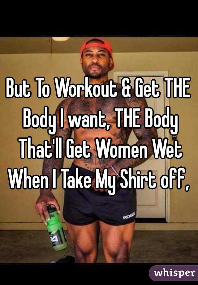 But To Workout & Get THE Body I want, THE Body That'll Get Women Wet When I Take My Shirt off, 