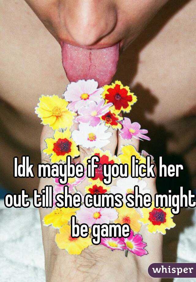 Idk maybe if you lick her out till she cums she might be game