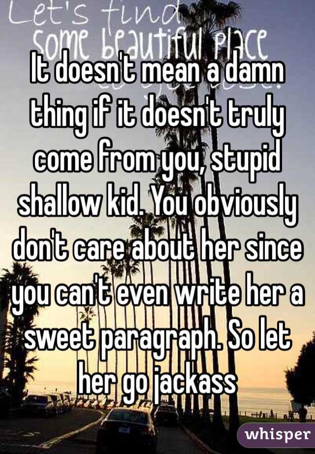 It doesn't mean a damn thing if it doesn't truly come from you, stupid shallow kid. You obviously don't care about her since you can't even write her a sweet paragraph. So let her go jackass