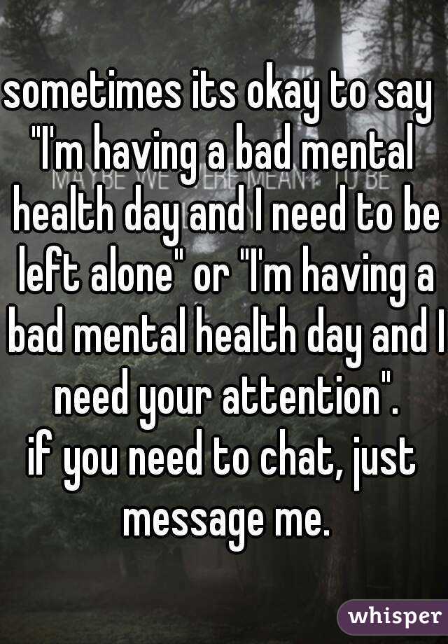 sometimes its okay to say 
"I'm having a bad mental health day and I need to be left alone" or "I'm having a bad mental health day and I need your attention".
if you need to chat, just message me.
