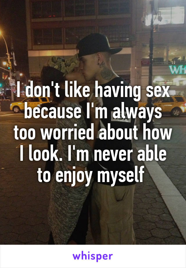 I don't like having sex because I'm always too worried about how I look. I'm never able to enjoy myself 