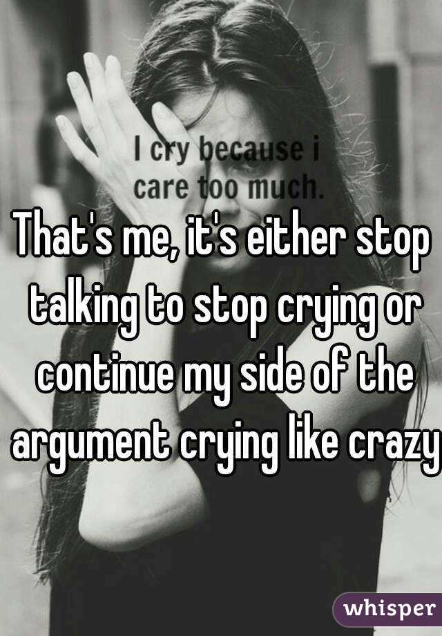 That's me, it's either stop talking to stop crying or continue my side of the argument crying like crazy 