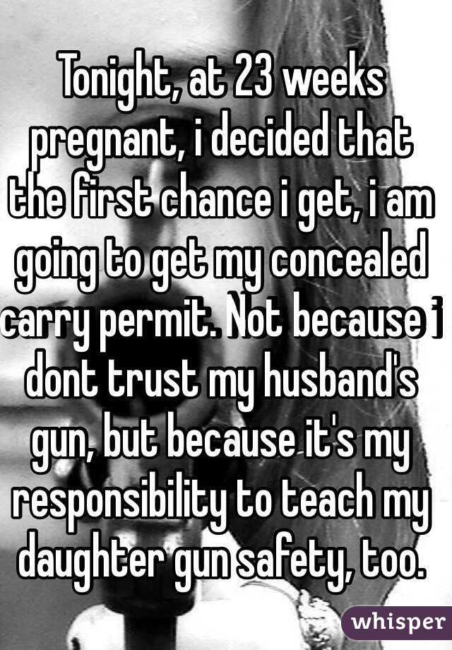 Tonight, at 23 weeks pregnant, i decided that the first chance i get, i am going to get my concealed carry permit. Not because i dont trust my husband's gun, but because it's my responsibility to teach my daughter gun safety, too.