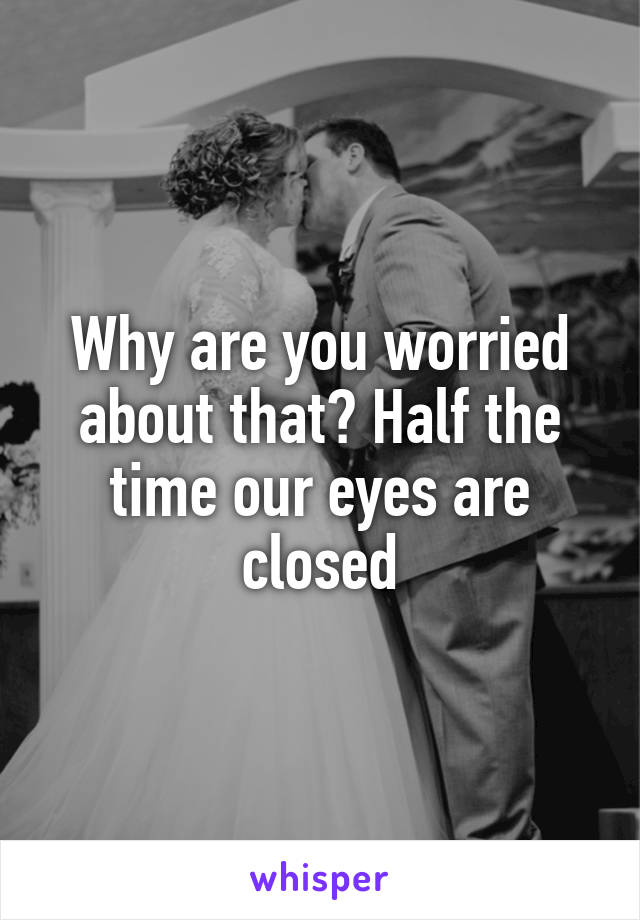 Why are you worried about that? Half the time our eyes are closed