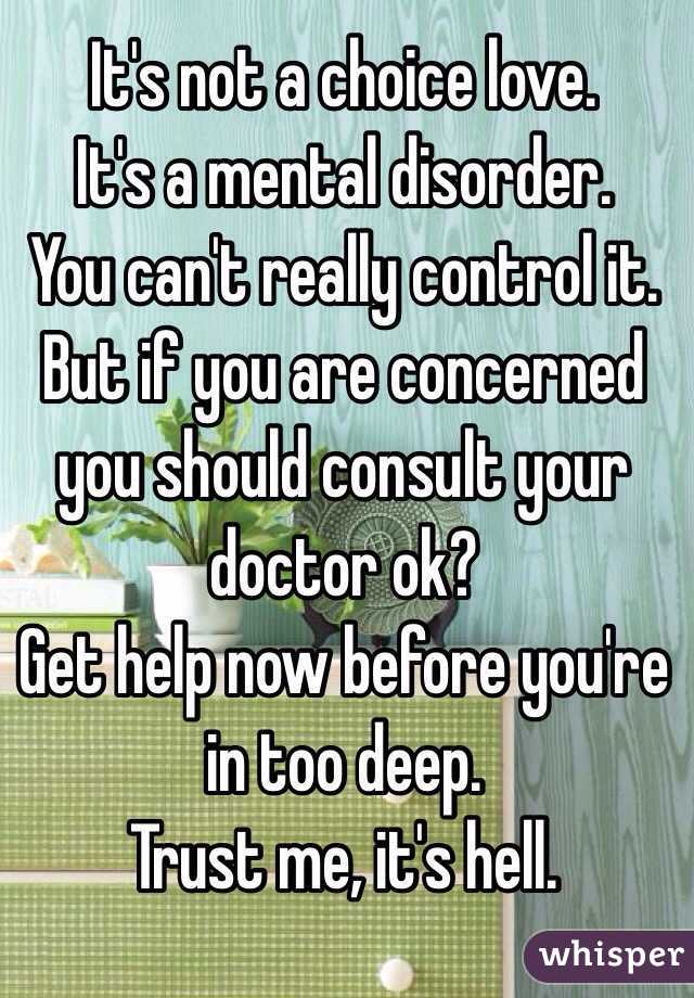 It's not a choice love.
It's a mental disorder.
You can't really control it.
But if you are concerned you should consult your doctor ok?
Get help now before you're in too deep.
Trust me, it's hell. 