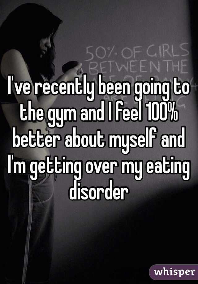 I've recently been going to the gym and I feel 100% better about myself and I'm getting over my eating disorder 