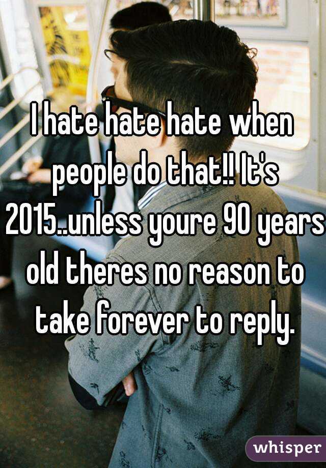 I hate hate hate when people do that!! It's 2015..unless youre 90 years old theres no reason to take forever to reply.