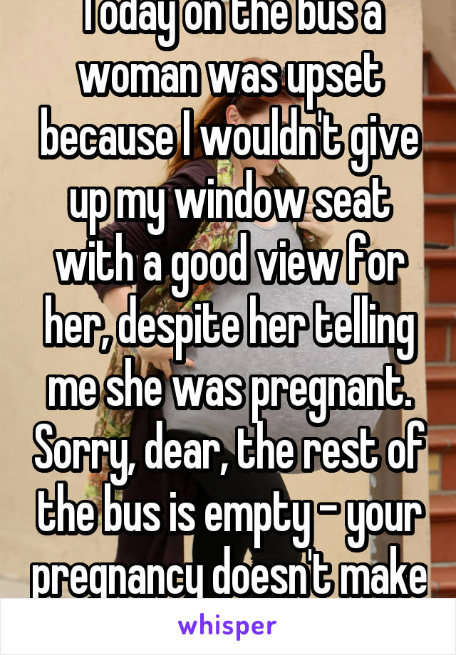 Today on the bus a woman was upset because I wouldn't give up my window seat with a good view for her, despite her telling me she was pregnant. Sorry, dear, the rest of the bus is empty - your pregnancy doesn't make you entitled.