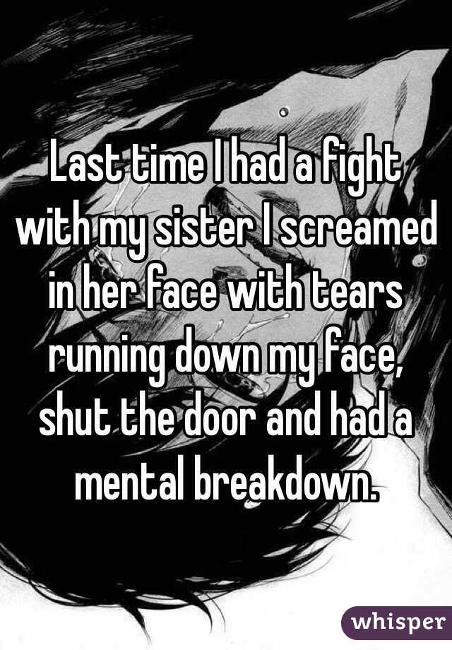 Last time I had a fight with my sister I screamed in her face with tears running down my face, shut the door and had a mental breakdown.