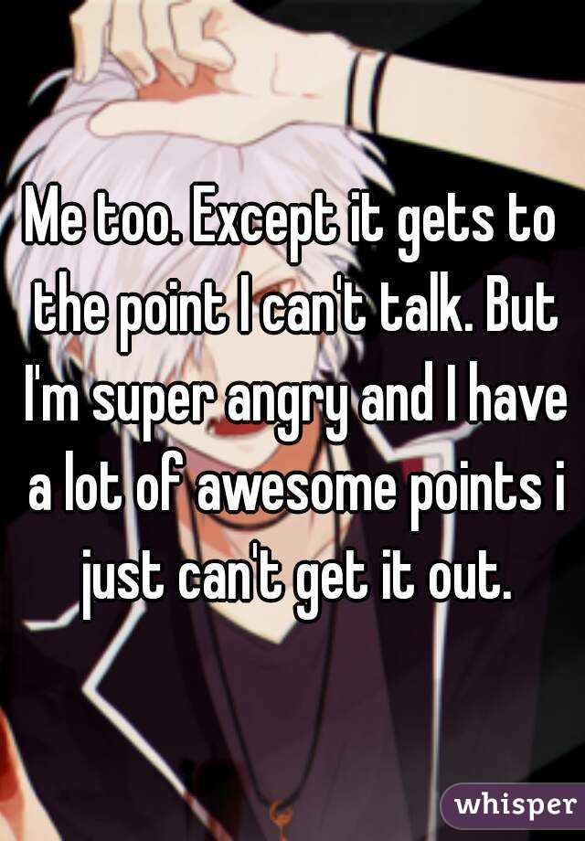 Me too. Except it gets to the point I can't talk. But I'm super angry and I have a lot of awesome points i just can't get it out.