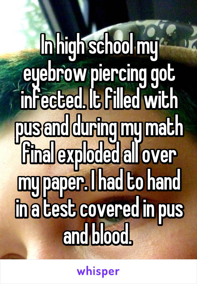 In high school my eyebrow piercing got infected. It filled with pus and during my math final exploded all over my paper. I had to hand in a test covered in pus and blood. 