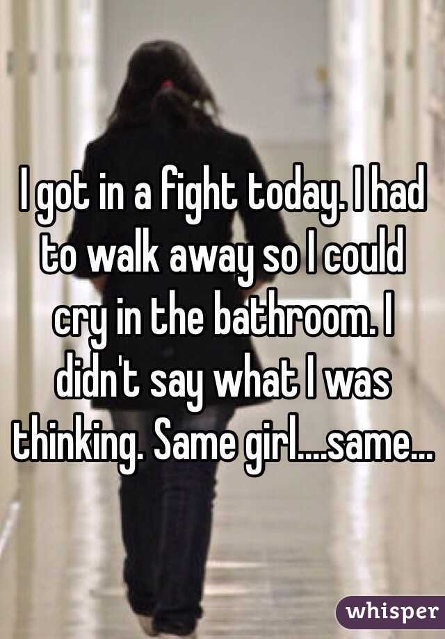 I got in a fight today. I had to walk away so I could cry in the bathroom. I didn't say what I was thinking. Same girl....same...