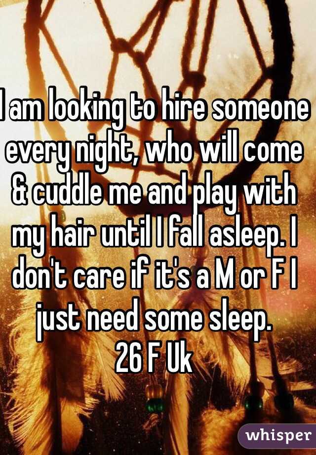 I am looking to hire someone every night, who will come & cuddle me and play with my hair until I fall asleep. I don't care if it's a M or F I just need some sleep.
26 F Uk