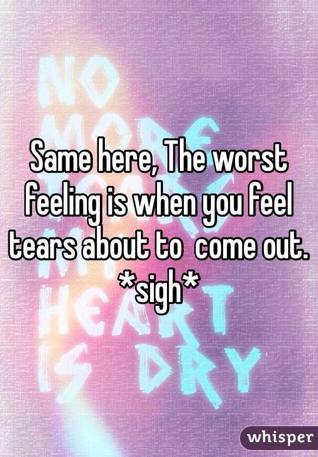 Same here, The worst feeling is when you feel tears about to  come out. *sigh*