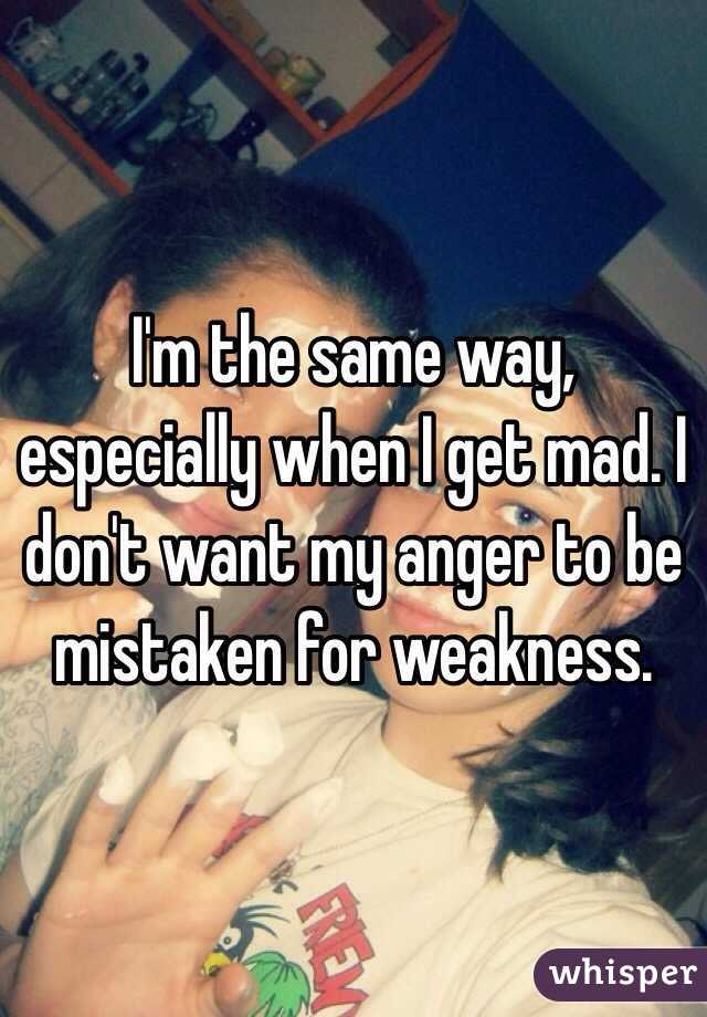 I'm the same way, especially when I get mad. I don't want my anger to be mistaken for weakness. 