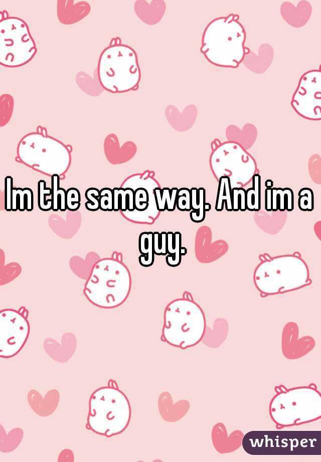 Im the same way. And im a guy.