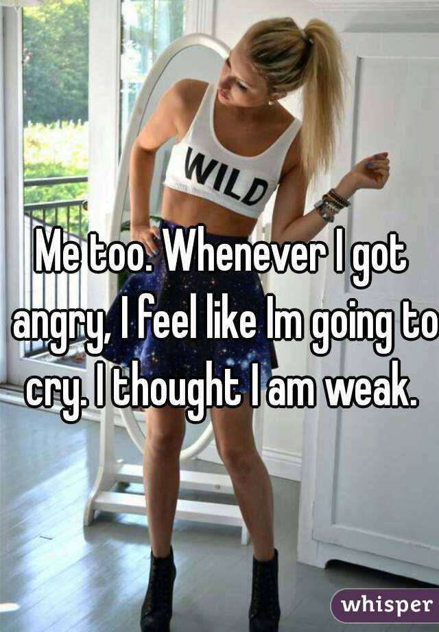 Me too. Whenever I got angry, I feel like Im going to cry. I thought I am weak. 