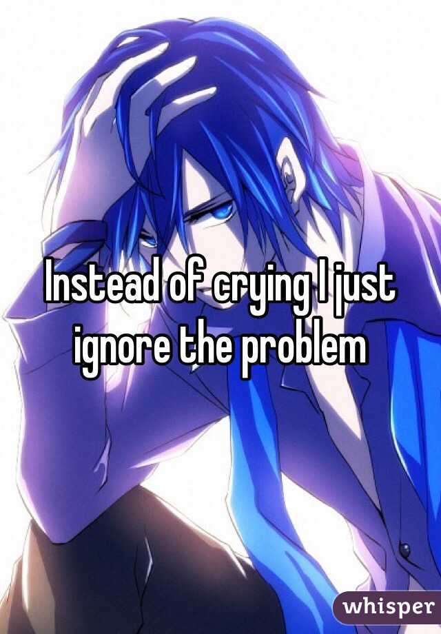 Instead of crying I just ignore the problem 