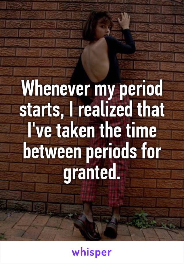 Whenever my period starts, I realized that I've taken the time between periods for granted.