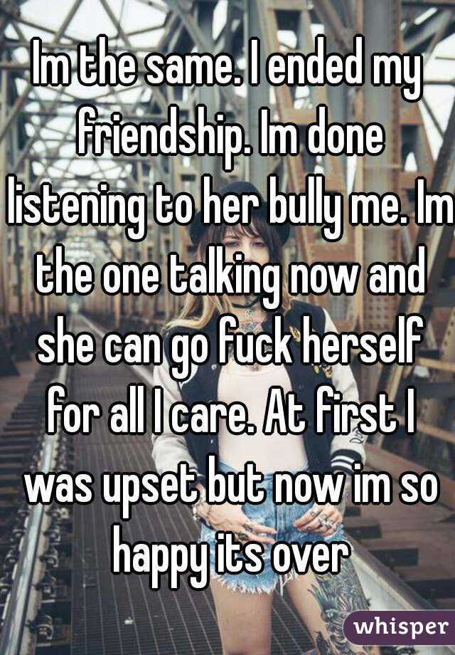 Im the same. I ended my friendship. Im done listening to her bully me. Im the one talking now and she can go fuck herself for all I care. At first I was upset but now im so happy its over