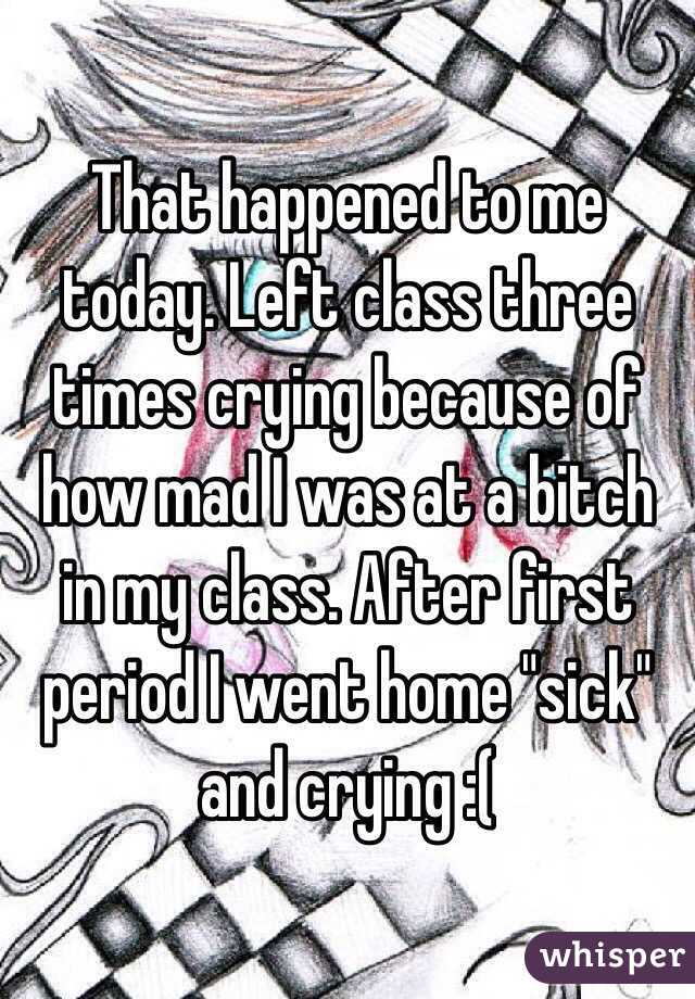 That happened to me today. Left class three times crying because of how mad I was at a bitch in my class. After first period I went home "sick" and crying :(