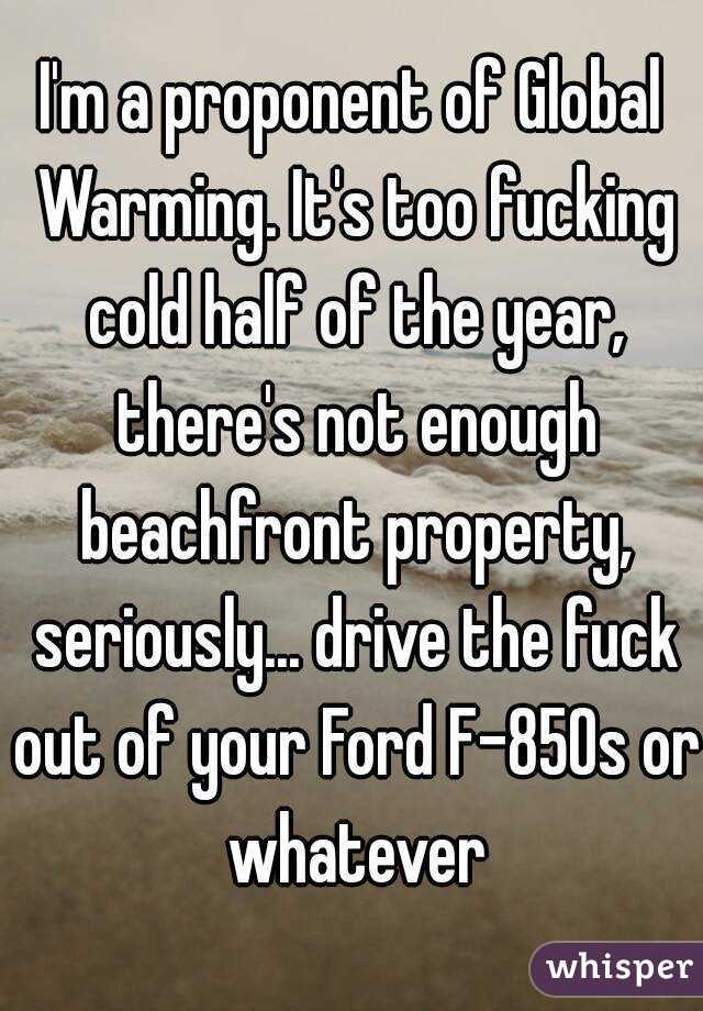 I'm a proponent of Global Warming. It's too fucking cold half of the year, there's not enough beachfront property, seriously... drive the fuck out of your Ford F-850s or whatever