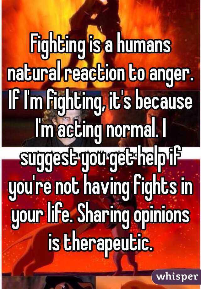 Fighting is a humans natural reaction to anger. If I'm fighting, it's because I'm acting normal. I suggest you get help if you're not having fights in your life. Sharing opinions is therapeutic.