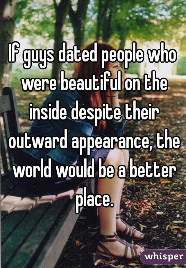 If guys dated people who were beautiful on the inside despite their outward appearance, the world would be a better place.
