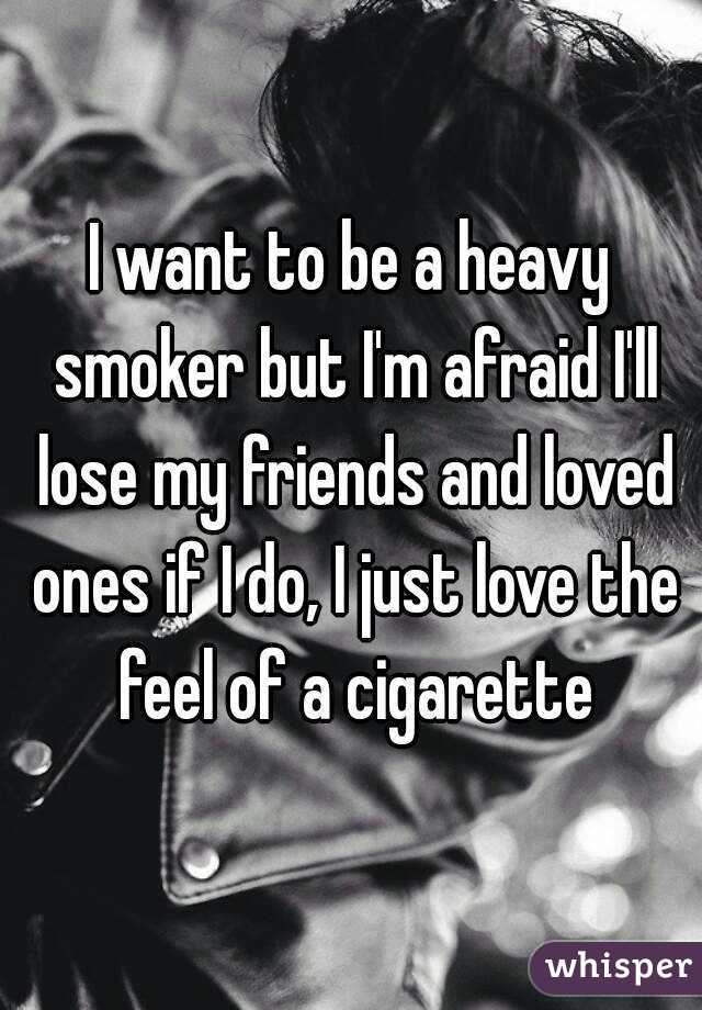 I want to be a heavy smoker but I'm afraid I'll lose my friends and loved ones if I do, I just love the feel of a cigarette