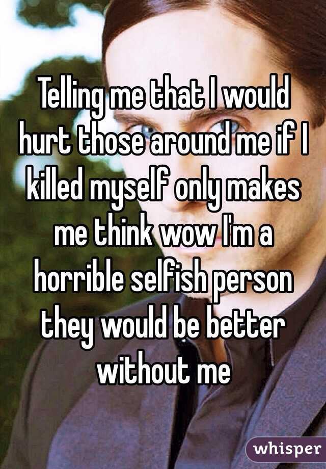 Telling me that I would hurt those around me if I killed myself only makes me think wow I'm a horrible selfish person they would be better without me