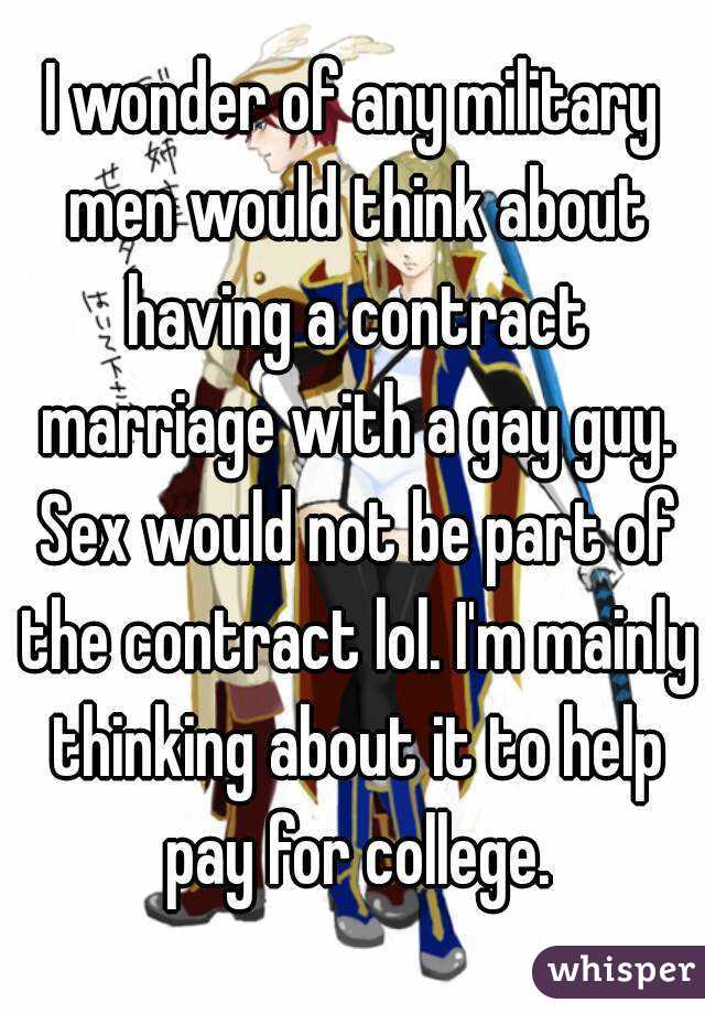 I wonder of any military men would think about having a contract marriage with a gay guy. Sex would not be part of the contract lol. I'm mainly thinking about it to help pay for college.