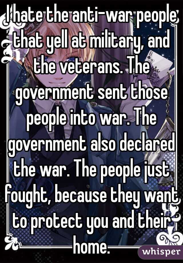 I hate the anti-war people that yell at military, and the veterans. The government sent those people into war. The government also declared the war. The people just fought, because they want to protect you and their home.
