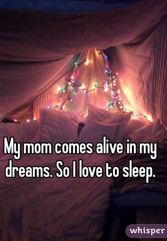 My mom comes alive in my dreams. So I love to sleep.