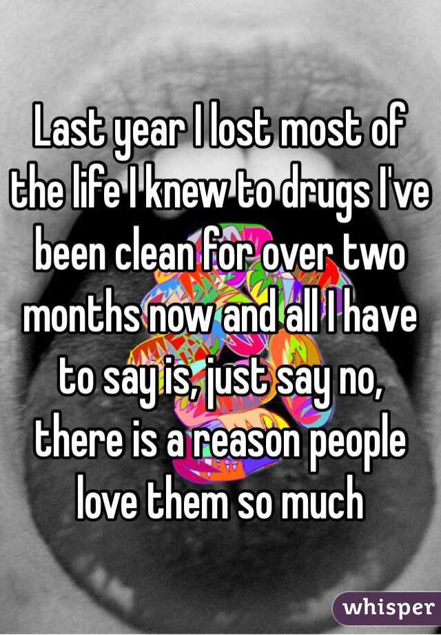Last year I lost most of the life I knew to drugs I've been clean for over two months now and all I have to say is, just say no, there is a reason people love them so much 