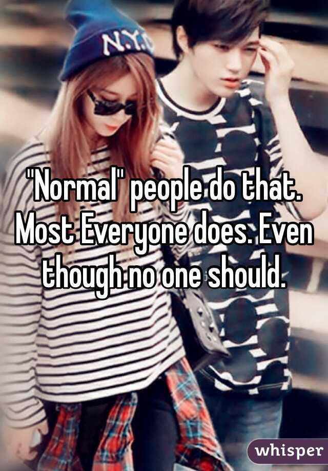 "Normal" people do that. Most Everyone does. Even though no one should. 