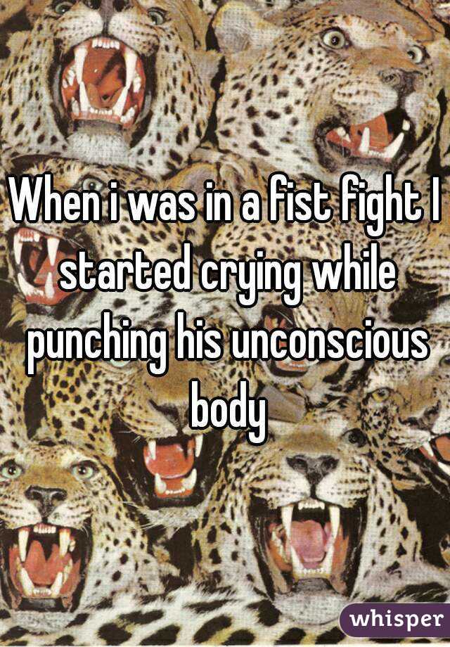 When i was in a fist fight I started crying while punching his unconscious body