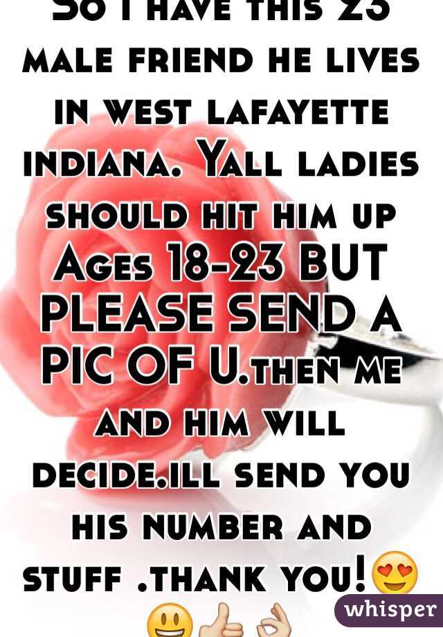 So i have this 23 male friend he lives in west lafayette indiana. Yall ladies should hit him up  
Ages 18-23 BUT PLEASE SEND A PIC OF U.then me and him will decide.ill send you his number and stuff .thank you!😍😃👍👌
