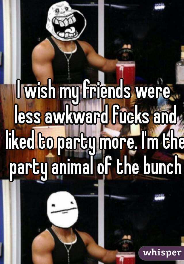 I wish my friends were less awkward fucks and liked to party more. I'm the party animal of the bunch