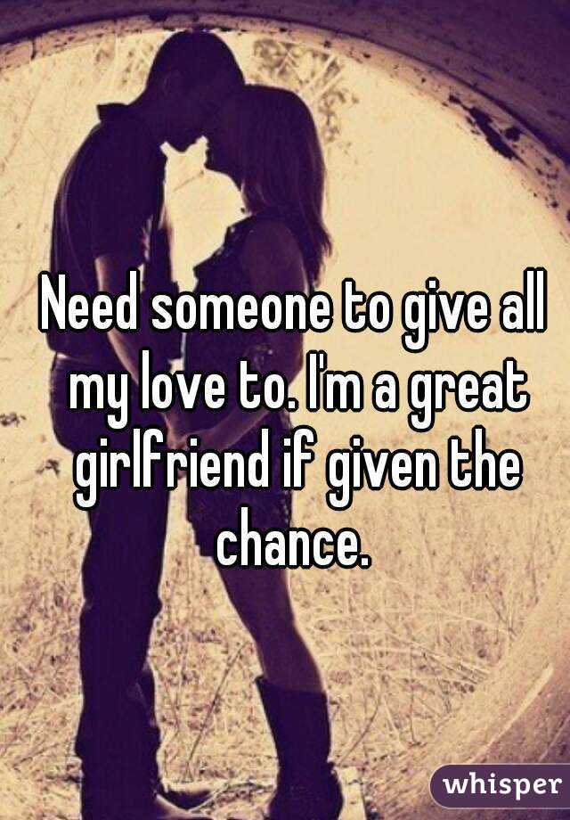 Need someone to give all my love to. I'm a great girlfriend if given the chance. 