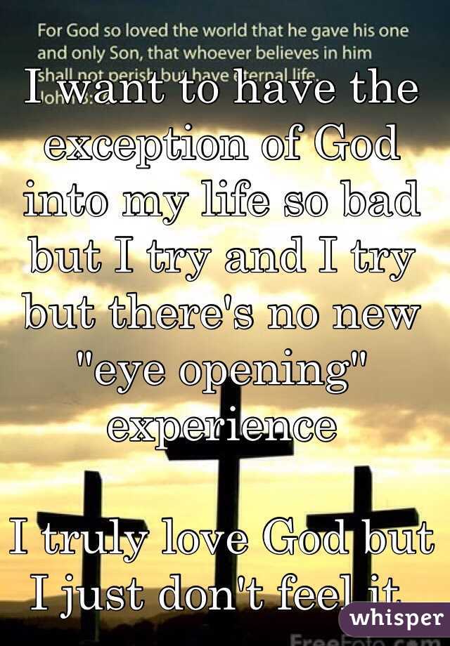 I want to have the exception of God into my life so bad but I try and I try but there's no new "eye opening" experience
   
I truly love God but I just don't feel it.