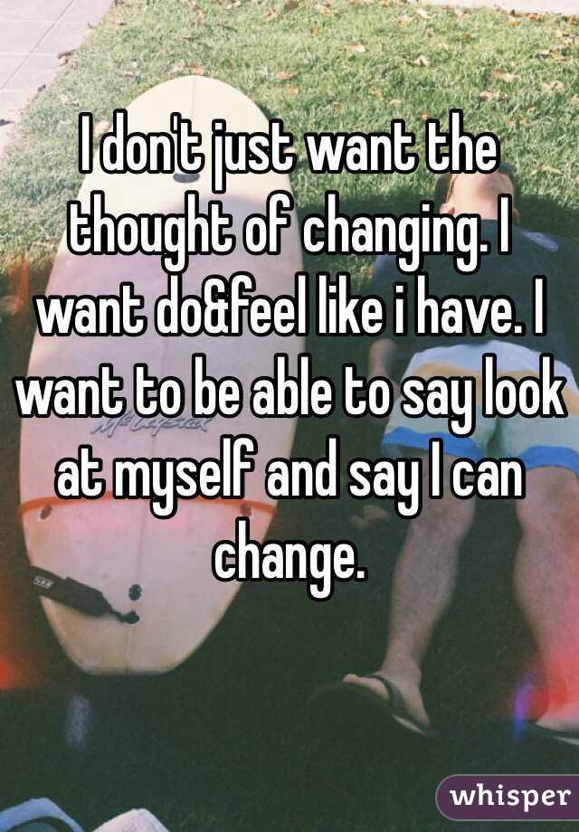 I don't just want the thought of changing. I want do&feel like i have. I want to be able to say look at myself and say I can change.