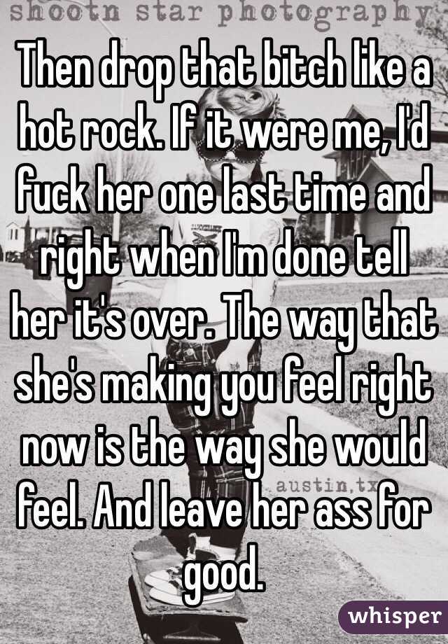 Then drop that bitch like a hot rock. If it were me, I'd fuck her one last time and right when I'm done tell her it's over. The way that she's making you feel right now is the way she would feel. And leave her ass for good. 