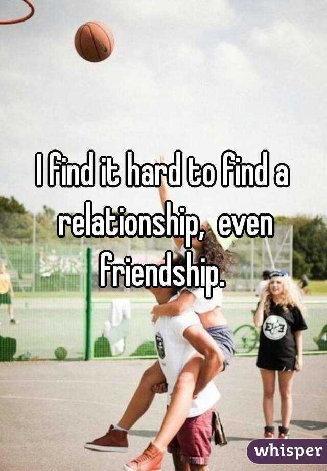 I find it hard to find a relationship,  even friendship. 