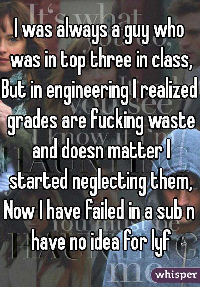 I was always a guy who was in top three in class,
But in engineering I realized grades are fucking waste and doesn matter I started neglecting them,
Now I have failed in a sub n have no idea for lyf