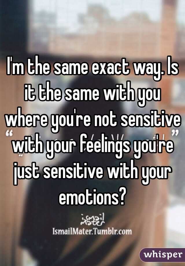 I'm the same exact way. Is it the same with you where you're not sensitive with your feelings you're just sensitive with your emotions?